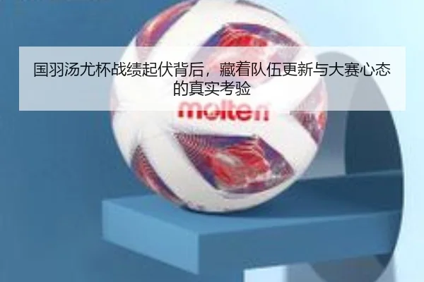 国羽汤尤杯战绩起伏背后，藏着队伍更新与大赛心态的真实考验